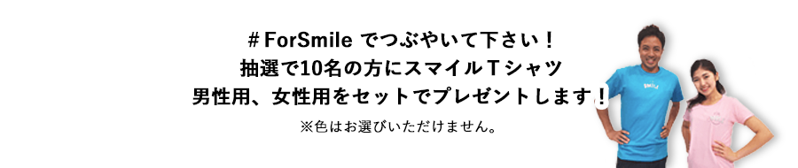＃FORSMILE でつぶやいて下さい！抽選で10名の方にスマイルＴシャツ女性用S・M+男性用M・Lの計4枚をワンセットにしてプレゼントします！※色はお選びいただけません。